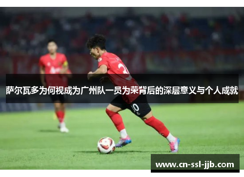 萨尔瓦多为何视成为广州队一员为荣背后的深层意义与个人成就
