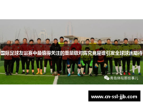 国际足球友谊赛中最值得关注的重量级对阵究竟是谁引发全球球迷期待 国际足球友谊赛中最值得关注的重量级对阵究竟是谁引发全球球迷期待