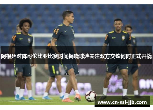 阿根廷对阵哥伦比亚比赛时间揭晓球迷关注双方交锋何时正式开战