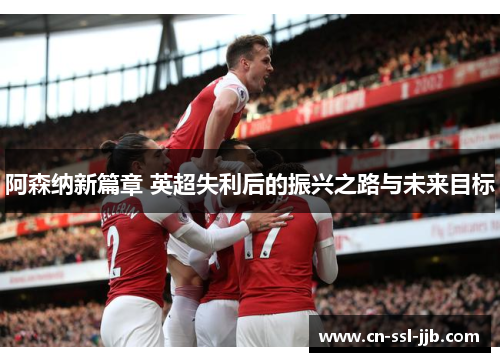 阿森纳新篇章 英超失利后的振兴之路与未来目标