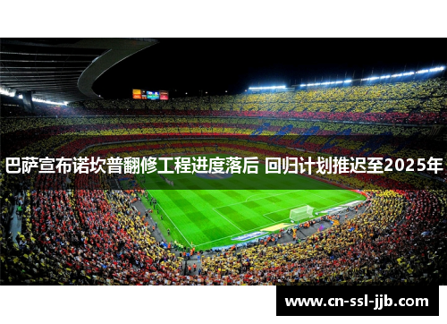 巴萨宣布诺坎普翻修工程进度落后 回归计划推迟至2025年