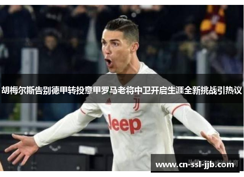 胡梅尔斯告别德甲转投意甲罗马老将中卫开启生涯全新挑战引热议