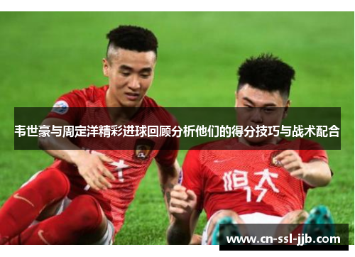 韦世豪与周定洋精彩进球回顾分析他们的得分技巧与战术配合
