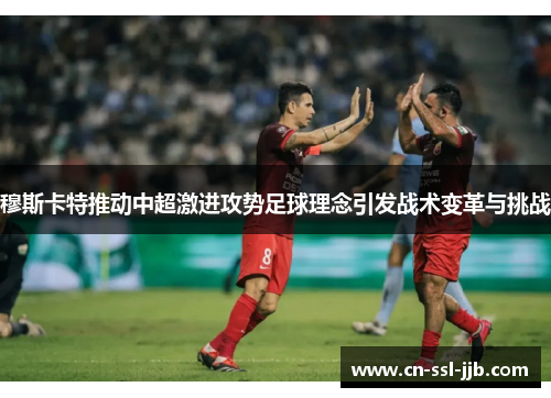 穆斯卡特推动中超激进攻势足球理念引发战术变革与挑战