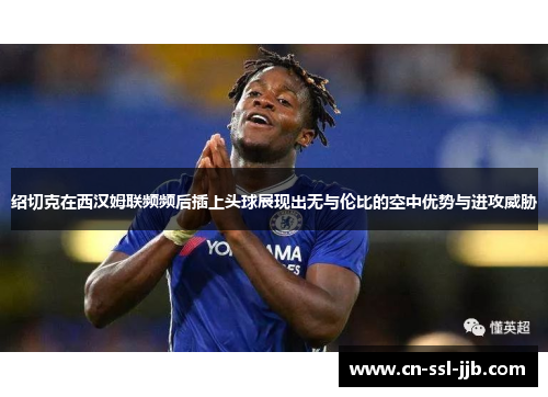 绍切克在西汉姆联频频后插上头球展现出无与伦比的空中优势与进攻威胁